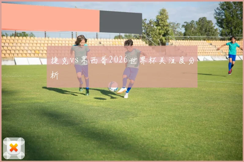 捷克vs墨西哥2026世界杯关注度分析