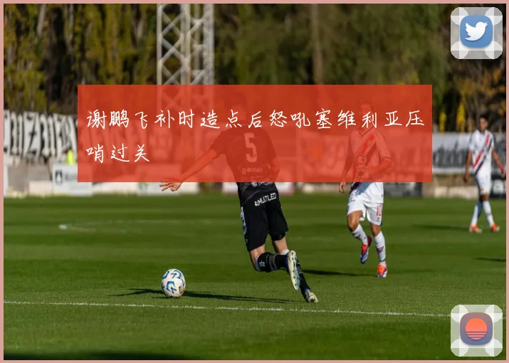 谢鹏飞补时造点后怒吼塞维利亚压哨过关