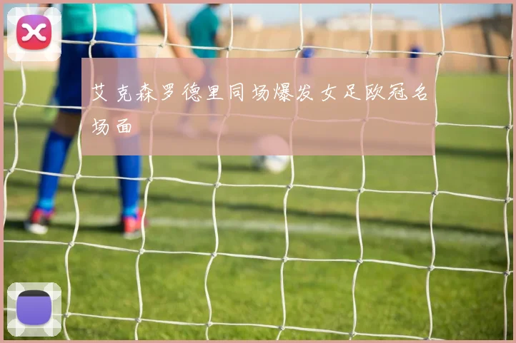 艾克森罗德里同场爆发女足欧冠名场面