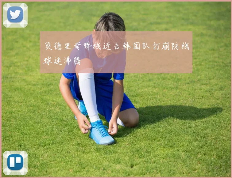 莫德里奇锋线连击韩国队打崩防线球迷沸腾