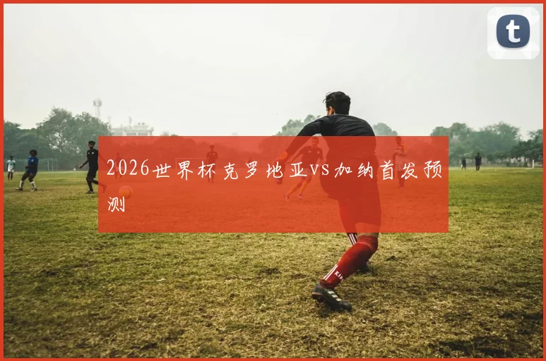 2026世界杯克罗地亚vs加纳首发预测
