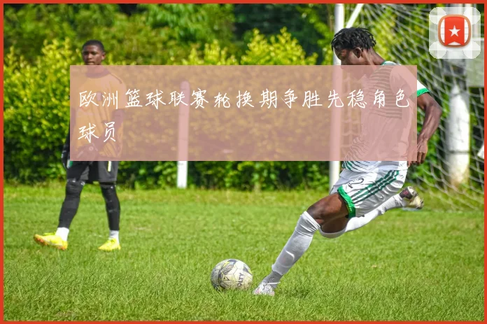 欧洲篮球联赛轮换期争胜先稳角色球员