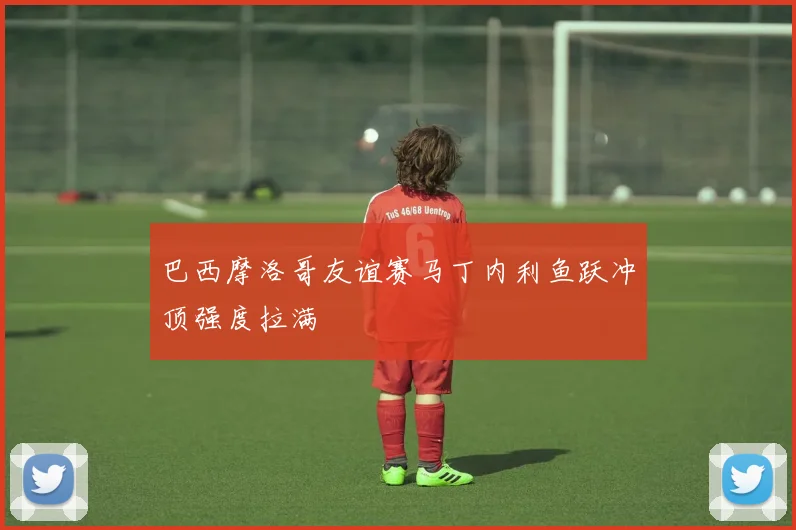 巴西摩洛哥友谊赛马丁内利鱼跃冲顶强度拉满