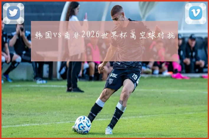 韩国vs南非2026世界杯高空球对抗