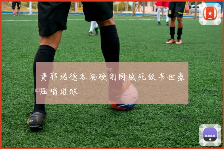 费耶诺德客场硬刚同城死敌韦世豪压哨进球