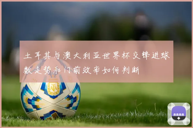 土耳其与澳大利亚世界杯交锋进球数走势和门前效率如何判断