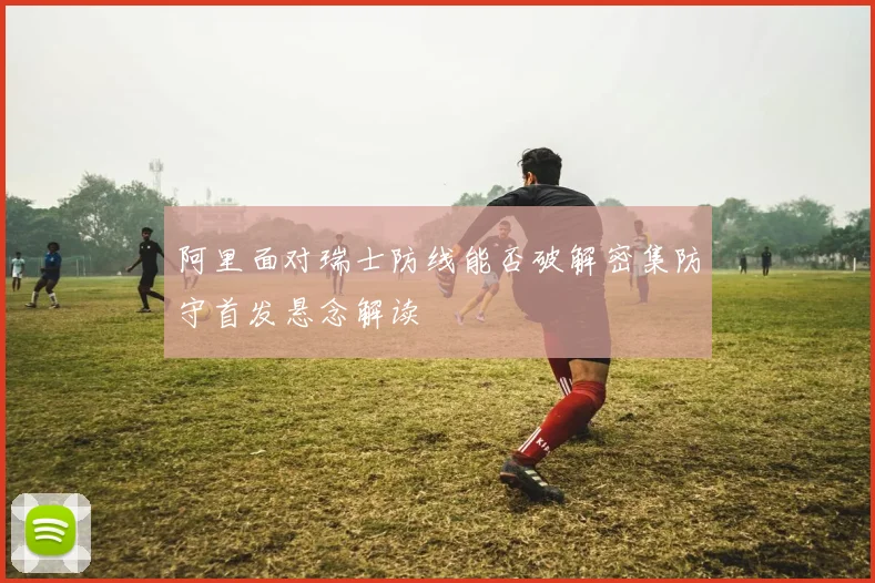 阿里面对瑞士防线能否破解密集防守首发悬念解读