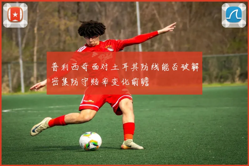 普利西奇面对土耳其防线能否破解密集防守赔率变化前瞻