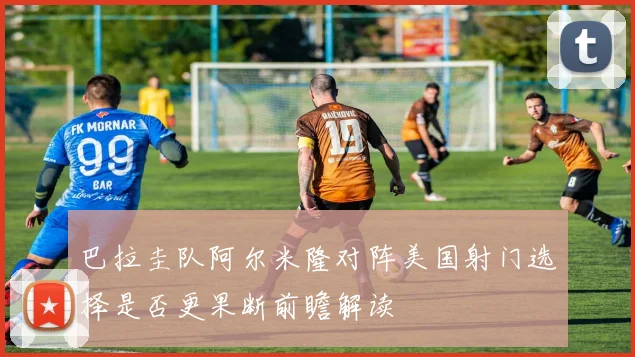 巴拉圭队阿尔米隆对阵美国射门选择是否更果断前瞻解读