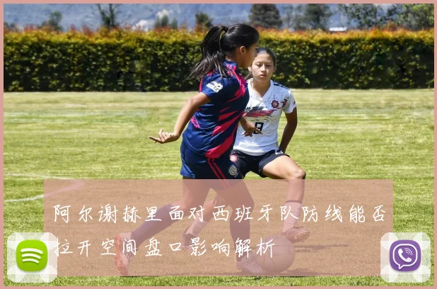 阿尔谢赫里面对西班牙队防线能否拉开空间盘口影响解析