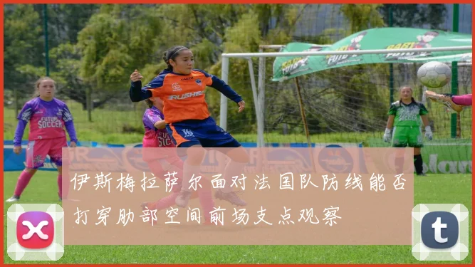 伊斯梅拉萨尔面对法国队防线能否打穿肋部空间前场支点观察