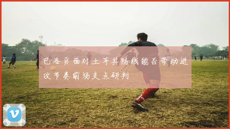 巴洛贡面对土耳其防线能否带动进攻节奏前场支点研判