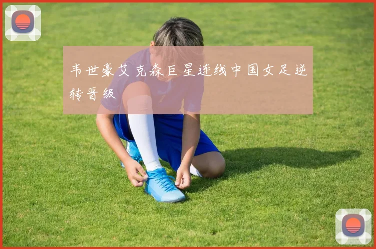 韦世豪艾克森巨星连线中国女足逆转晋级