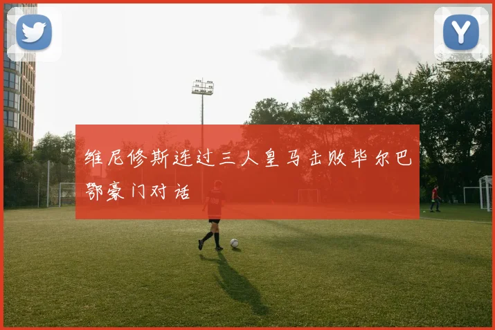 维尼修斯连过三人皇马击败毕尔巴鄂豪门对话