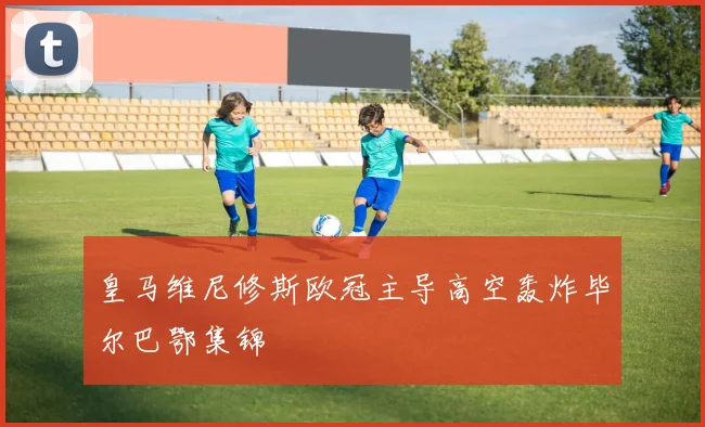 皇马维尼修斯欧冠主导高空轰炸毕尔巴鄂集锦