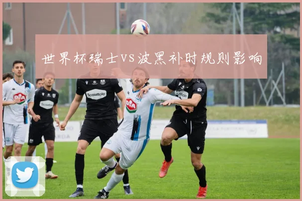 世界杯瑞士vs波黑补时规则影响
