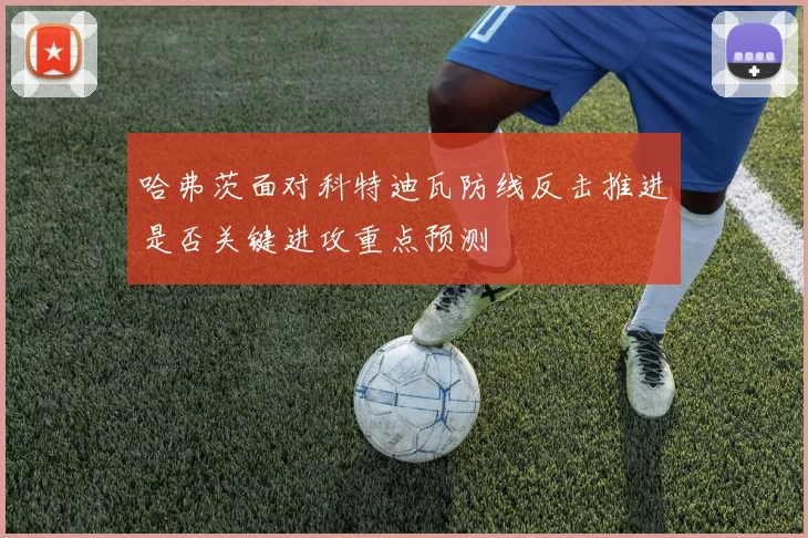 哈弗茨面对科特迪瓦防线反击推进是否关键进攻重点预测