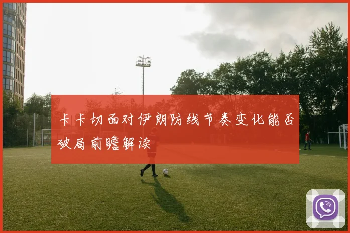 卡卡切面对伊朗防线节奏变化能否破局前瞻解读