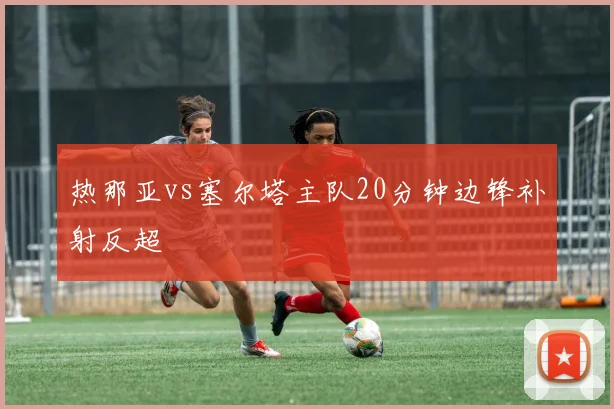 热那亚vs塞尔塔主队20分钟边锋补射反超