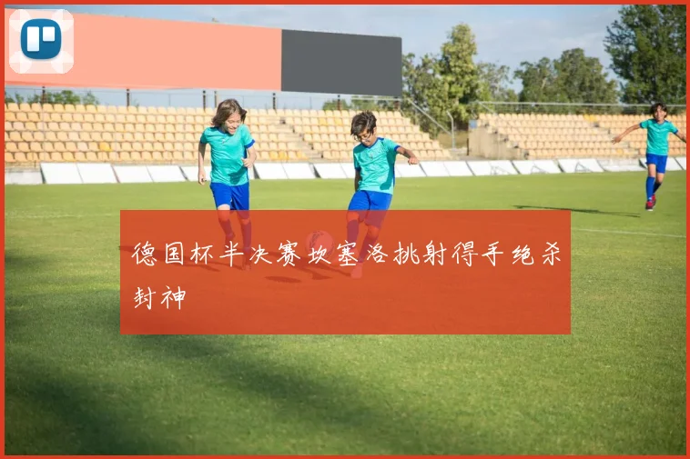 德国杯半决赛坎塞洛挑射得手绝杀封神