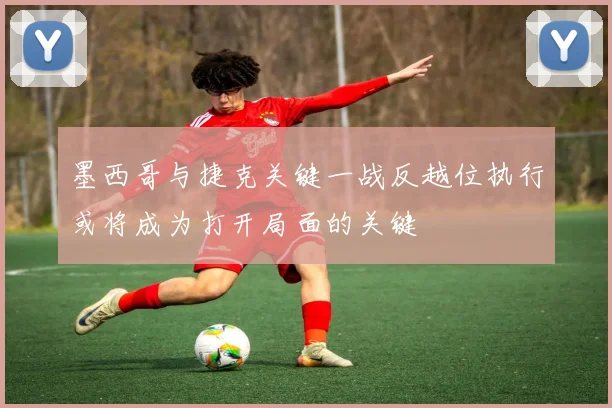 墨西哥与捷克关键一战反越位执行或将成为打开局面的关键