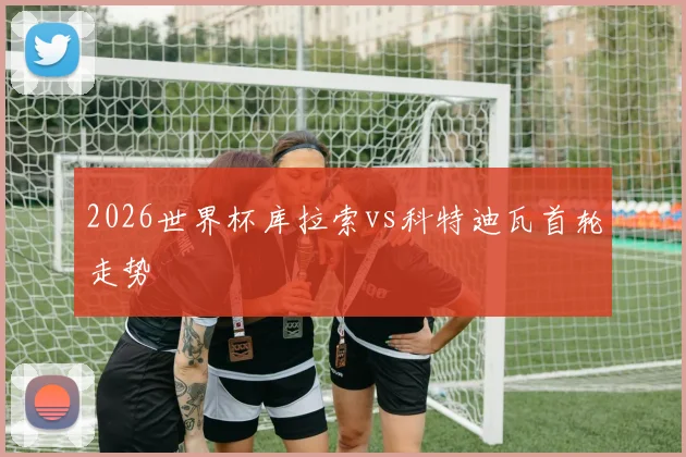 2026世界杯库拉索vs科特迪瓦首轮走势