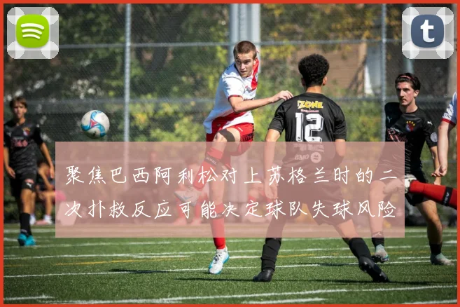 聚焦巴西阿利松对上苏格兰时的二次扑救反应可能决定球队失球风险