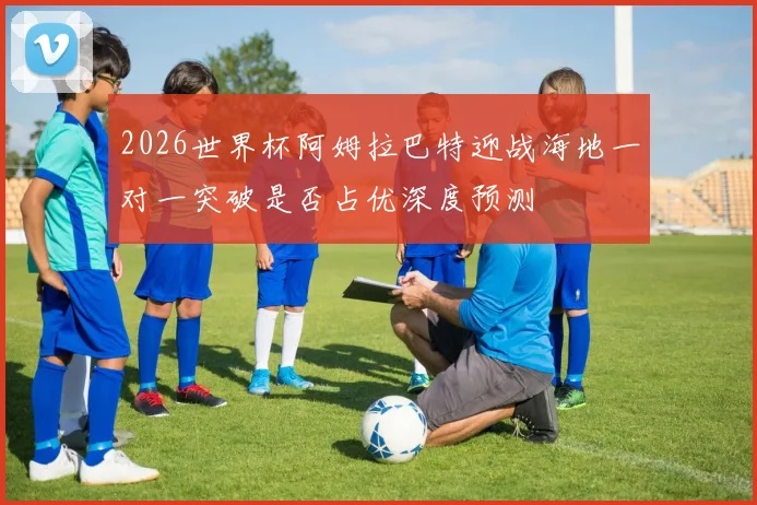 2026世界杯阿姆拉巴特迎战海地一对一突破是否占优深度预测