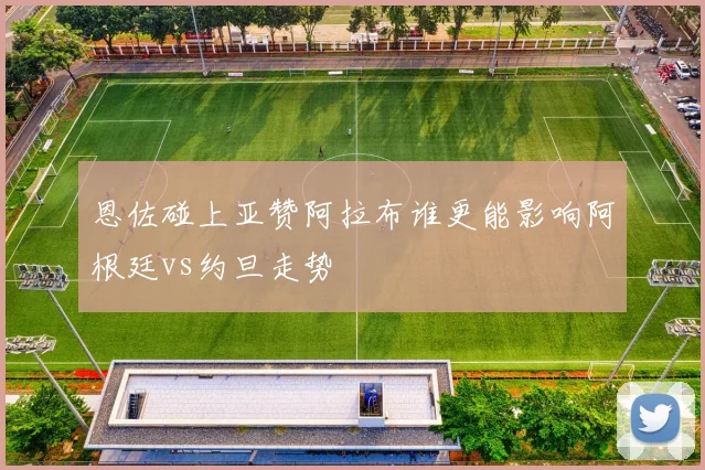 恩佐碰上亚赞阿拉布谁更能影响阿根廷vs约旦走势