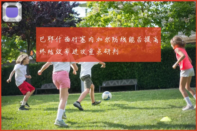 巴耶什面对塞内加尔防线能否提高终结效率进攻重点研判