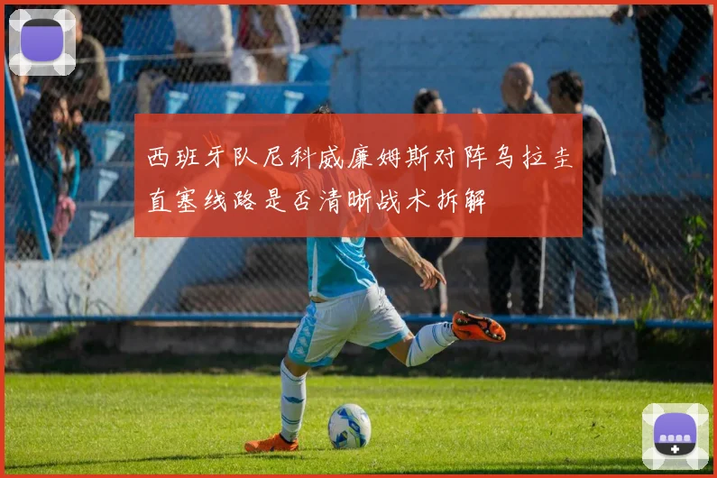西班牙队尼科威廉姆斯对阵乌拉圭直塞线路是否清晰战术拆解