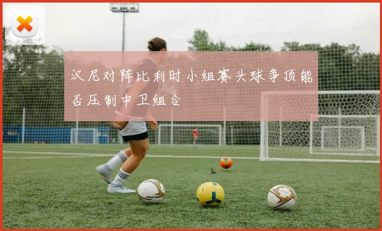 汉尼对阵比利时小组赛头球争顶能否压制中卫组合