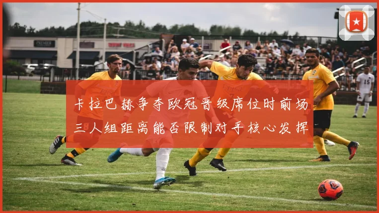 卡拉巴赫争夺欧冠晋级席位时前场三人组距离能否限制对手核心发挥