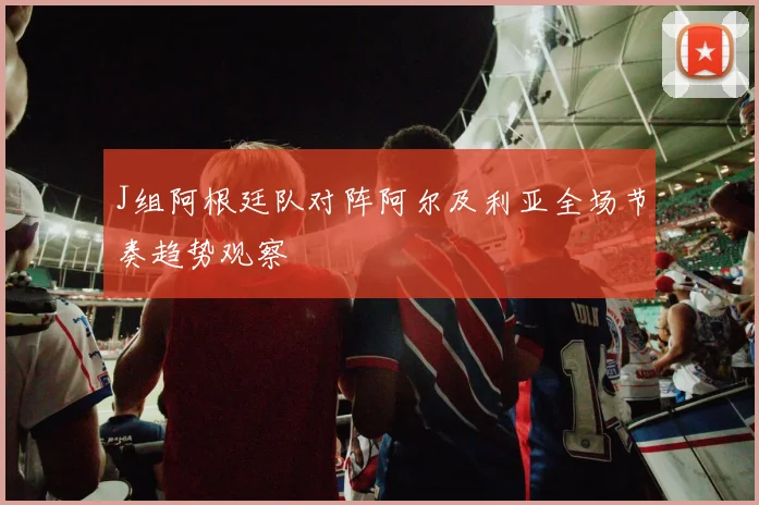 J组阿根廷队对阵阿尔及利亚全场节奏趋势观察