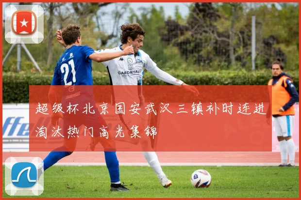 超级杯北京国安武汉三镇补时连进淘汰热门高光集锦