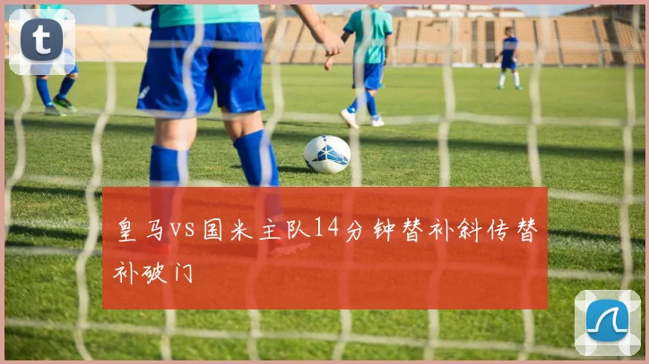 皇马vs国米主队14分钟替补斜传替补破门