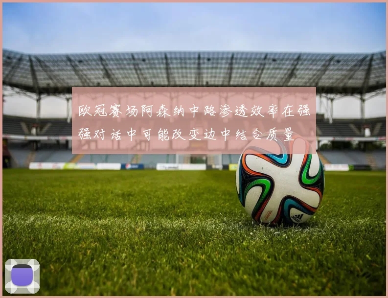 欧冠赛场阿森纳中路渗透效率在强强对话中可能改变边中结合质量