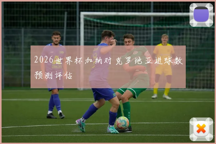 2026世界杯加纳对克罗地亚进球数预测评估