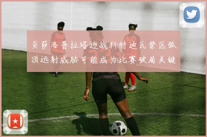 贡萨洛普拉塔迎战科特迪瓦禁区弧顶远射威胁可能成为比赛破局关键