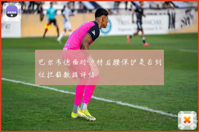 巴尔韦德面对沙特后腰保护是否到位拦截数据评估