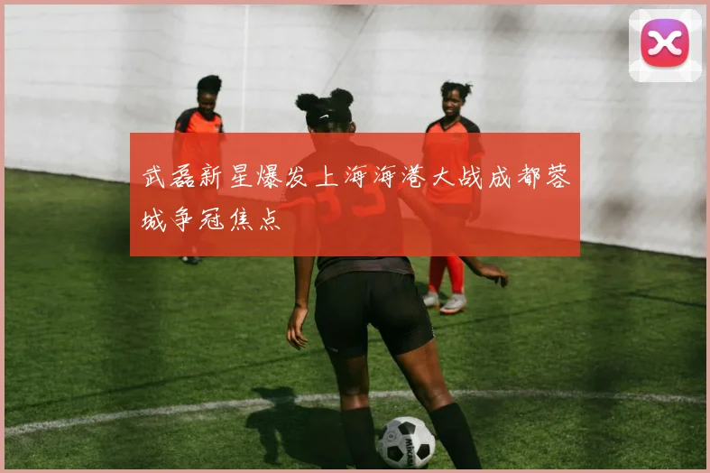 武磊新星爆发上海海港大战成都蓉城争冠焦点