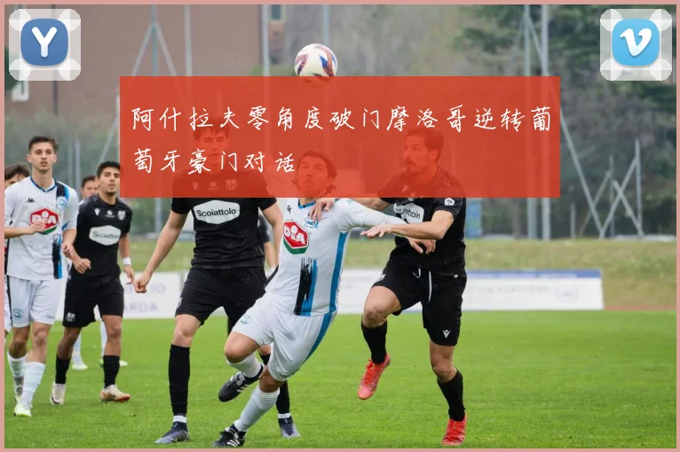 阿什拉夫零角度破门摩洛哥逆转葡萄牙豪门对话