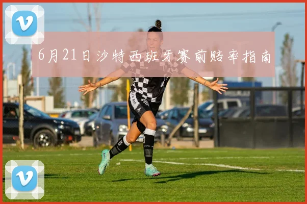 6月21日沙特西班牙赛前赔率指南