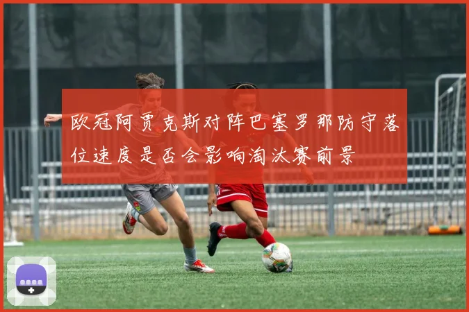 欧冠阿贾克斯对阵巴塞罗那防守落位速度是否会影响淘汰赛前景