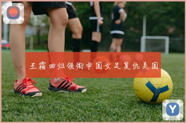王霜回归领衔中国女足复仇美国