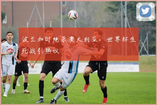 波兰加时绝杀澳大利亚，世界杯生死战引热议