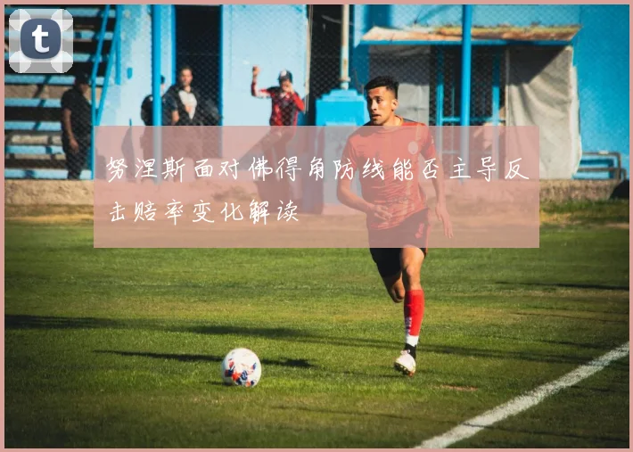 努涅斯面对佛得角防线能否主导反击赔率变化解读