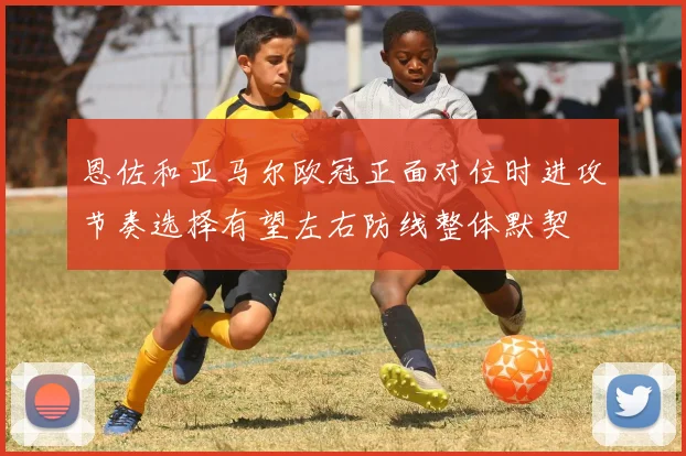 恩佐和亚马尔欧冠正面对位时进攻节奏选择有望左右防线整体默契