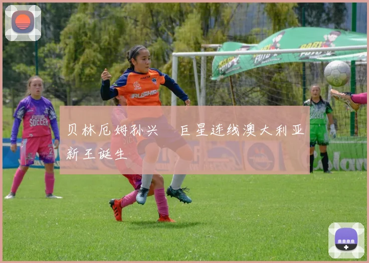 贝林厄姆孙兴慜巨星连线澳大利亚新王诞生