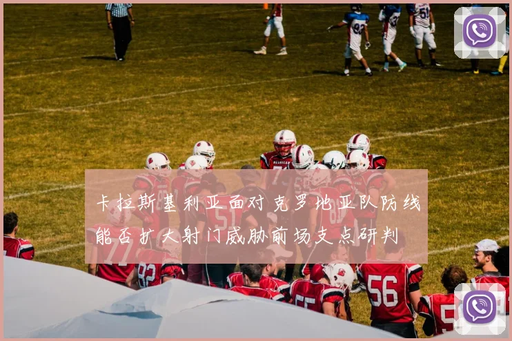 卡拉斯基利亚面对克罗地亚队防线能否扩大射门威胁前场支点研判